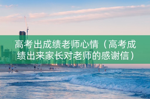 高考出成绩老师心情（高考成绩出来家长对老师的感谢信）