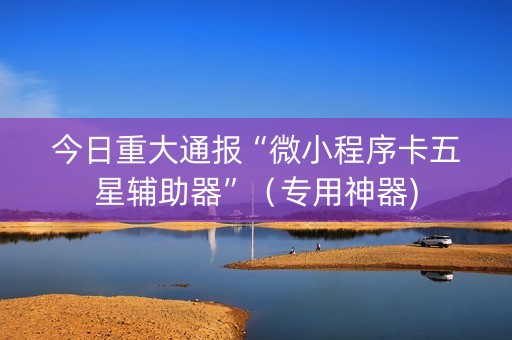 今日重大通报“微小程序卡五星辅助器”（专用神器)