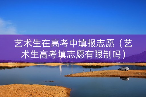艺术生在高考中填报志愿（艺术生高考填志愿有限制吗）