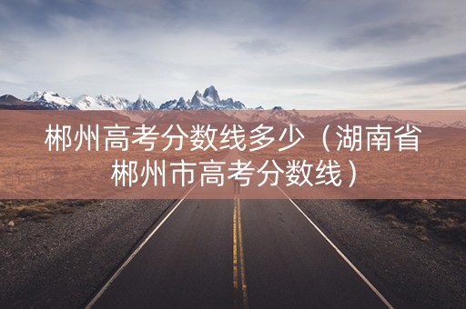 郴州高考分数线多少（湖南省郴州市高考分数线）