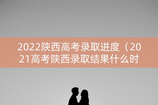 2022陕西高考录取进度（2021高考陕西录取结果什么时候公布）