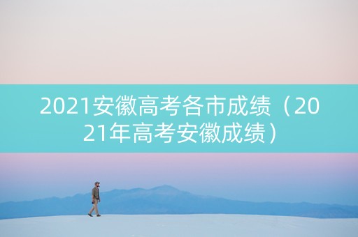 2021安徽高考各市成绩（2021年高考安徽成绩）
