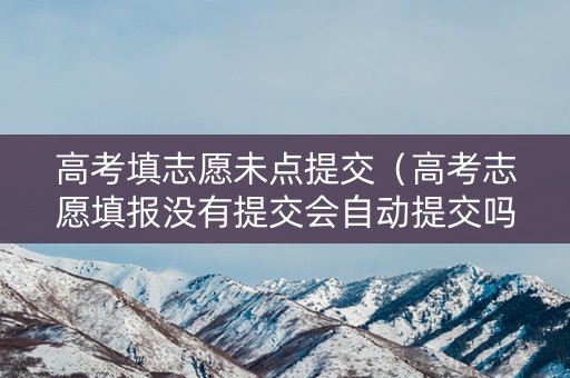 高考填志愿未点提交（高考志愿填报没有提交会自动提交吗）