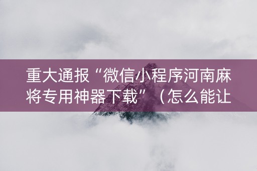 重大通报“微信小程序河南麻将专用神器下载”（怎么能让牌好一点)