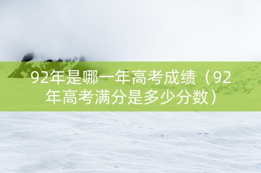 92年是哪一年高考成绩（92年高考满分是多少分数）