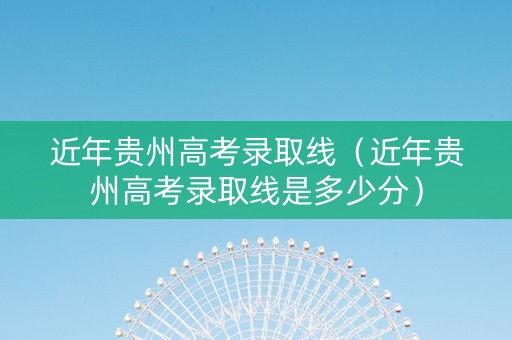 近年贵州高考录取线（近年贵州高考录取线是多少分）