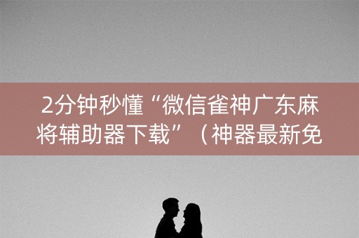 2分钟秒懂“微信雀神广东麻将辅助器下载”（神器最新免费)