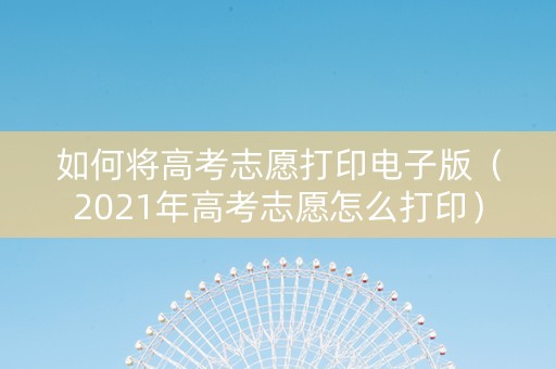 如何将高考志愿打印电子版（2021年高考志愿怎么打印）