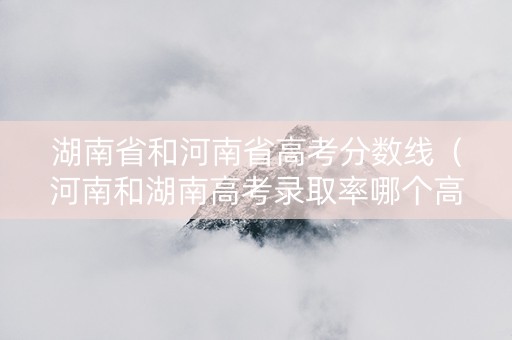 湖南省和河南省高考分数线（河南和湖南高考录取率哪个高）