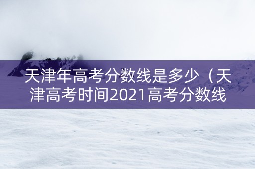 天津年高考分数线是多少（天津高考时间2021高考分数线）