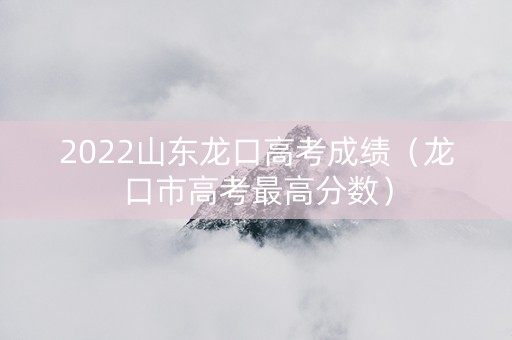 2022山东龙口高考成绩（龙口市高考最高分数）