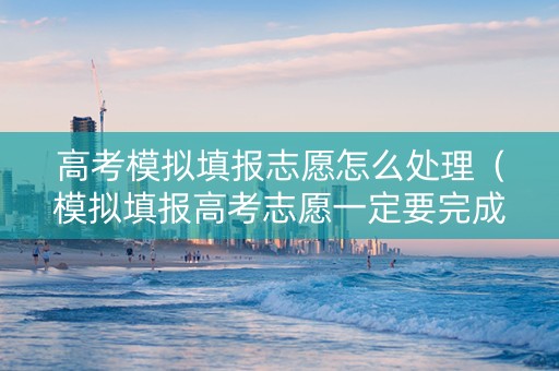 高考模拟填报志愿怎么处理（模拟填报高考志愿一定要完成吗）