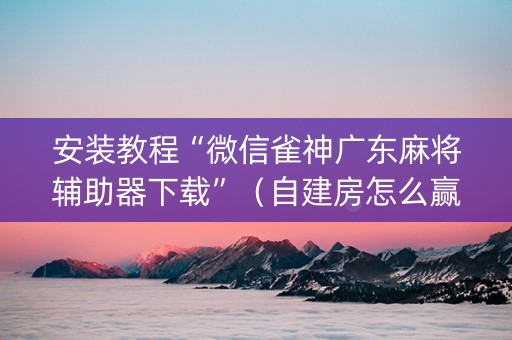 安装教程“微信雀神广东麻将辅助器下载”（自建房怎么赢)