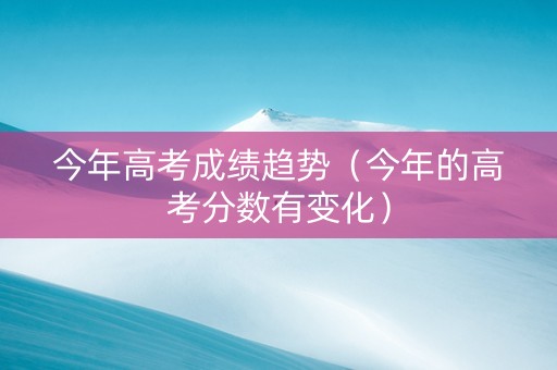 今年高考成绩趋势（今年的高考分数有变化）