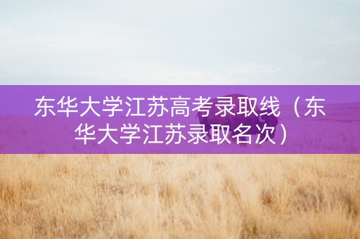 东华大学江苏高考录取线（东华大学江苏录取名次）