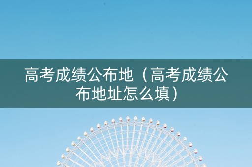 高考成绩公布地（高考成绩公布地址怎么填）