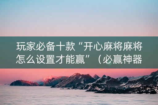 玩家必备十款“开心麻将麻将怎么设置才能赢”（必赢神器)