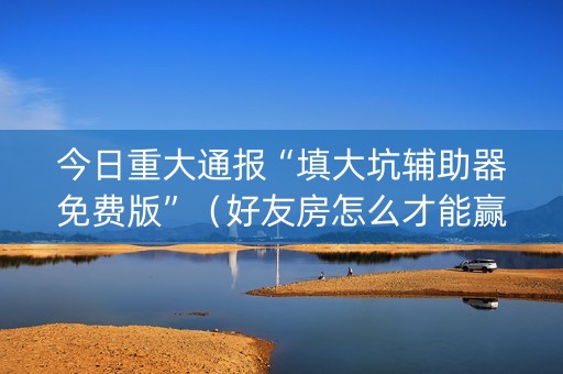 今日重大通报“填大坑辅助器免费版”（好友房怎么才能赢)