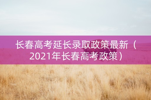 长春高考延长录取政策最新（2021年长春高考政策）