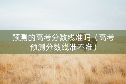 预测的高考分数线准吗（高考预测分数线准不准）