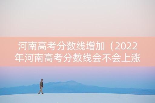 河南高考分数线增加（2022年河南高考分数线会不会上涨）