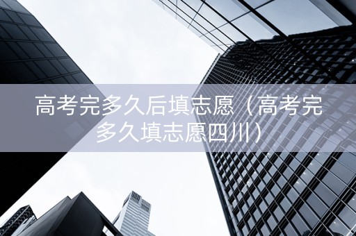 高考完多久后填志愿（高考完多久填志愿四川）