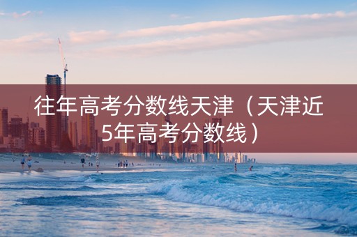 往年高考分数线天津（天津近5年高考分数线）