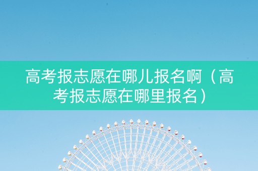 高考报志愿在哪儿报名啊（高考报志愿在哪里报名）
