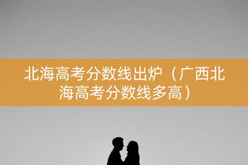 北海高考分数线出炉（广西北海高考分数线多高）