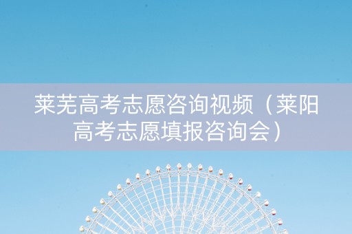 莱芜高考志愿咨询视频（莱阳高考志愿填报咨询会）