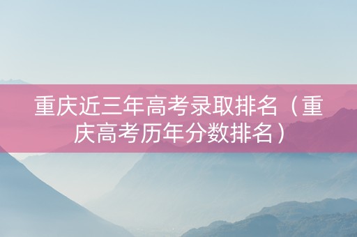 重庆近三年高考录取排名（重庆高考历年分数排名）