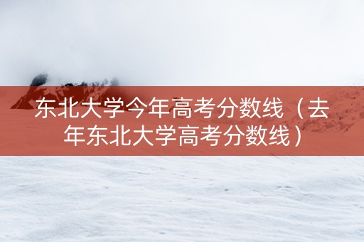 东北大学今年高考分数线（去年东北大学高考分数线）