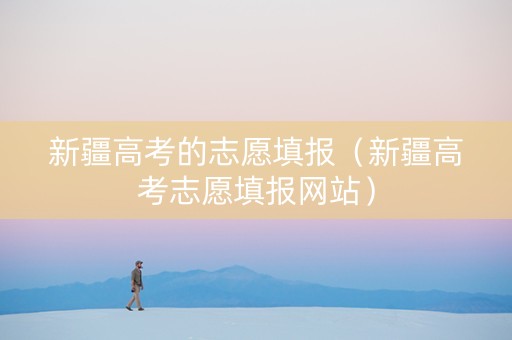 新疆高考的志愿填报（新疆高考志愿填报网站）