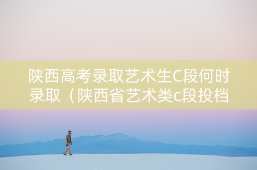 陕西高考录取艺术生C段何时录取（陕西省艺术类c段投档原则）