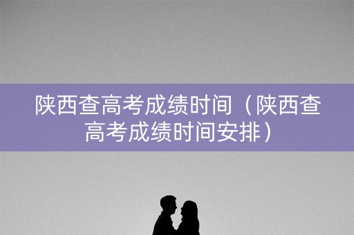 陕西查高考成绩时间（陕西查高考成绩时间安排）