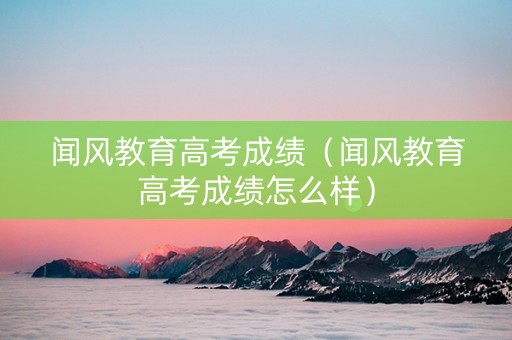 闻风教育高考成绩（闻风教育高考成绩怎么样）