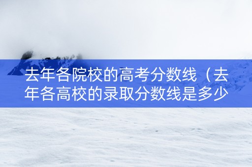 去年各院校的高考分数线（去年各高校的录取分数线是多少）