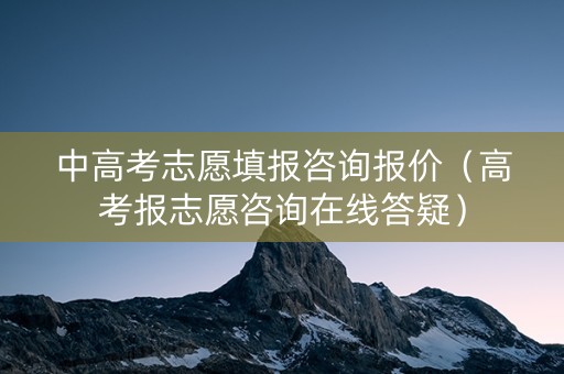 中高考志愿填报咨询报价（高考报志愿咨询在线答疑）