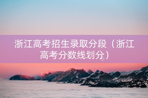 浙江高考招生录取分段（浙江高考分数线划分）