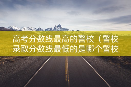 高考分数线最高的警校（警校录取分数线最低的是哪个警校）