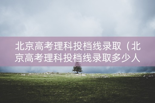 北京高考理科投档线录取（北京高考理科投档线录取多少人）