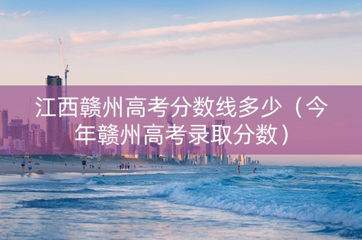 江西赣州高考分数线多少（今年赣州高考录取分数）