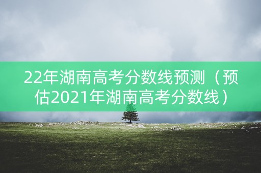 22年湖南高考分数线预测（预估2021年湖南高考分数线）