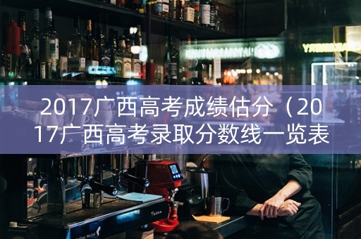 2017广西高考成绩估分（2017广西高考录取分数线一览表）
