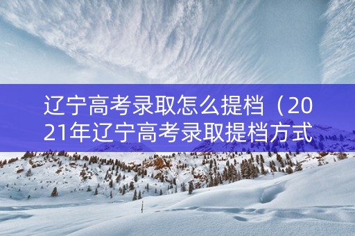 辽宁高考录取怎么提档（2021年辽宁高考录取提档方式）