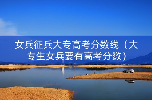 女兵征兵大专高考分数线（大专生女兵要有高考分数）