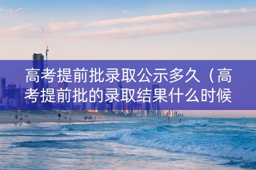 高考提前批录取公示多久（高考提前批的录取结果什么时候可以查）