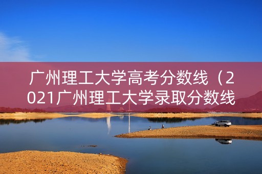 广州理工大学高考分数线（2021广州理工大学录取分数线）
