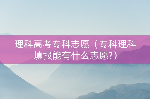 理科高考专科志愿（专科理科填报能有什么志愿?）