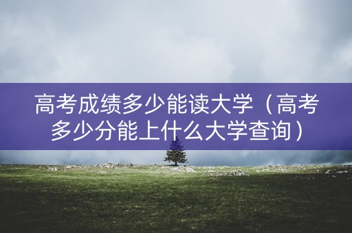高考成绩多少能读大学（高考多少分能上什么大学查询）